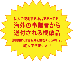 個人で使用する場合であっても、海外の事業者から送付される模倣品(商標権又は意匠権を侵害するもの)は、輸入できません!!
